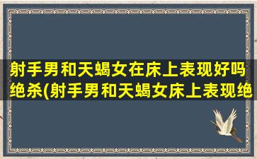 射手男和天蝎女在床上表现好吗 绝杀(射手男和天蝎女床上表现绝佳，射手男的绝杀战术撩拨天蝎女的*)